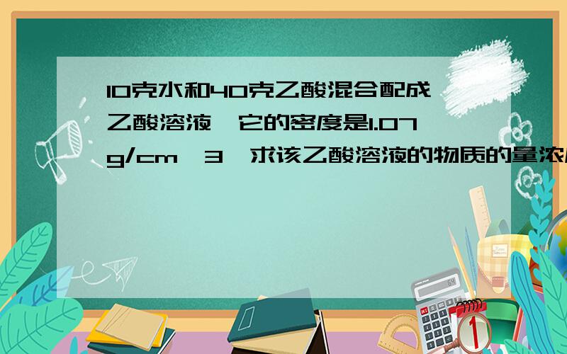 10克水和40克乙酸混合配成乙酸溶液,它的密度是1.07g/cm^3,求该乙酸溶液的物质的量浓度.