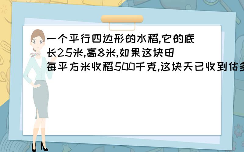 一个平行四边形的水稻,它的底长25米,高8米,如果这块田每平方米收稻500千克,这块天已收到估多少吨?