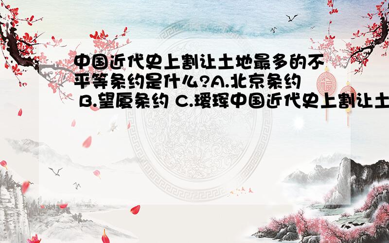 中国近代史上割让土地最多的不平等条约是什么?A.北京条约 B.望厦条约 C.瑷珲中国近代史上割让土地最多的不平等条约是什么?A.北京条约 B.望厦条约 C.瑷珲条约 D.天津条约