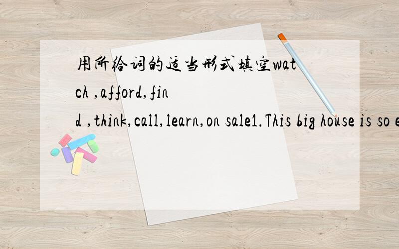 用所给词的适当形式填空watch ,afford,find ,think,call,learn,on sale1.This big house is so expensive that the young man can't __ it2.Helen ___her aunt at 946538 just now3.These white shirts are___.This price is very godd4.what kind of movie