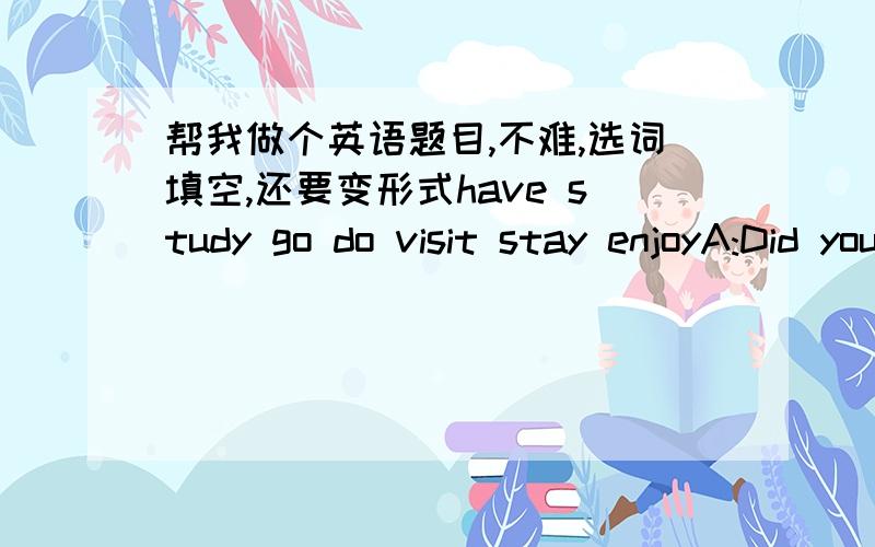 帮我做个英语题目,不难,选词填空,还要变形式have study go do visit stay enjoyA:Did you( )out last weekend?B:Yes,I( )the city museum.I( )some nice paintings.What about you?A:I just( )at home and( )for the English test.B:Do you have a t