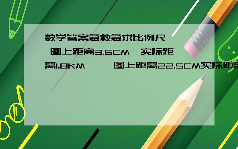 数学答案急救急求比例尺    图上距离3.6CM,实际距离1.8KM     图上距离22.5CM实际距离450CM    图上距离15CM实际距离9000Km.来块