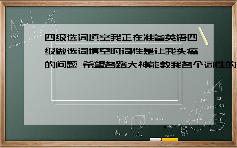 四级选词填空我正在准备英语四级做选词填空时词性是让我头痛的问题 希望各路大神能教我各个词性的具体用法 或者怎么知道那个空要填名词 还是动词 还是形容词 还是 副词