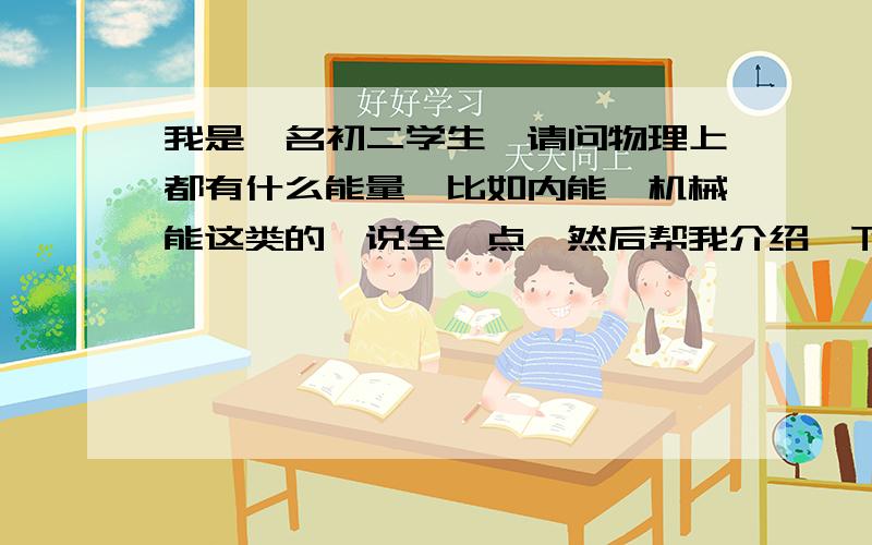 我是一名初二学生,请问物理上都有什么能量,比如内能、机械能这类的,说全一点,然后帮我介绍一下每个能量的定义之类的,最好还能有例子,我们的教材很垃圾,真的没有.