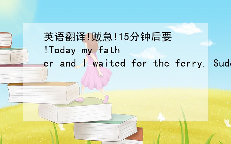 英语翻译!贼急!15分钟后要!Today my father and I waited for the ferry. Suddenly,Two women tourists and a man began arguing.The man held out a bag and showed it to the women. Il was empty.Everyone stared at the threePeopie.My father went up an