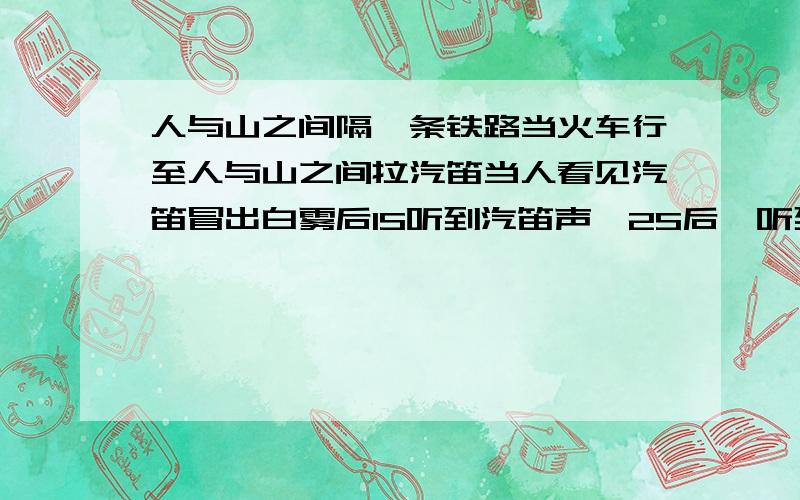 人与山之间隔一条铁路当火车行至人与山之间拉汽笛当人看见汽笛冒出白雾后1S听到汽笛声,2S后,听到回声.（若声音在空气中的传播速度为340m/s.看到白雾说明汽笛声响起）求人与山之间的距