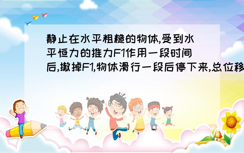 静止在水平粗糙的物体,受到水平恒力的推力F1作用一段时间后,撤掉F1,物体滑行一段后停下来,总位移是S,该物体在该粗糙水平面上受到水平恒力F2(F1＞F2)作用一段时间后,撤掉F2,物体滑行一段距