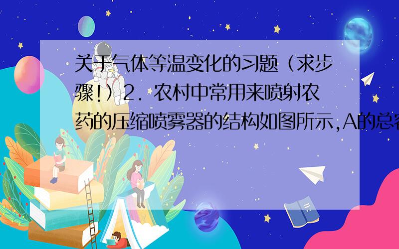 关于气体等温变化的习题（求步骤!）2．农村中常用来喷射农药的压缩喷雾器的结构如图所示,A的总容积为7.5L,装入药液后,药液上方空气体积为1.5L,关闭阀门K,用打气筒B每次打进压强为105Pa的