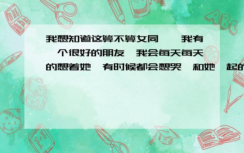 我想知道这算不算女同……我有一个很好的朋友,我会每天每天的想着她,有时候都会想哭,和她一起的时候会很开心,离开的时候会舍不得,看到她和别人一起无论男女,都会吃醋,就算是说话或者