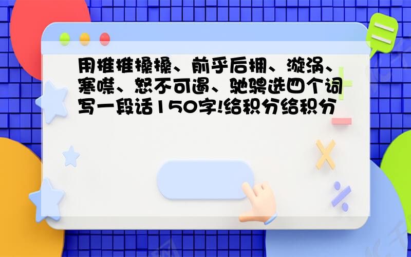 用推推搡搡、前乎后拥、漩涡、寒噤、怒不可遏、驰骋选四个词写一段话150字!给积分给积分