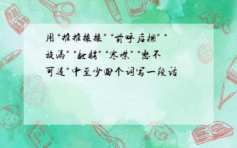 用“推推搡搡”“前呼后拥”“旋涡”“驰骋”“寒噤”“怒不可遏”中至少四个词写一段话