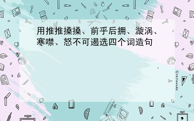 用推推搡搡、前乎后拥、漩涡、寒噤、怒不可遏选四个词造句