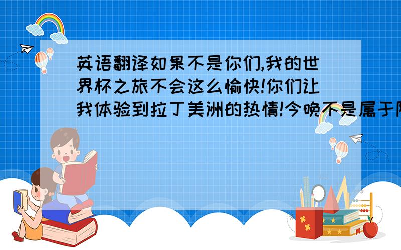 英语翻译如果不是你们,我的世界杯之旅不会这么愉快!你们让我体验到拉丁美洲的热情!今晚不是属于阿根廷队的,但今晚是属于我们的!我的世界杯之旅随着阿根廷的出局,基本上已经结束了!但