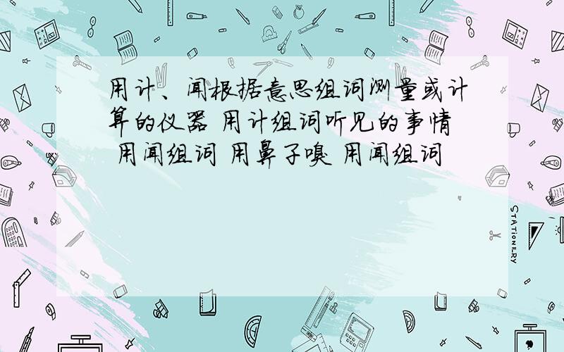 用计、闻根据意思组词测量或计算的仪器 用计组词听见的事情 用闻组词 用鼻子嗅 用闻组词