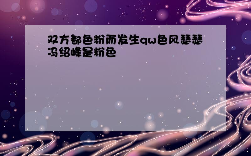 双方都色粉而发生qw色风瑟瑟冯绍峰是粉色