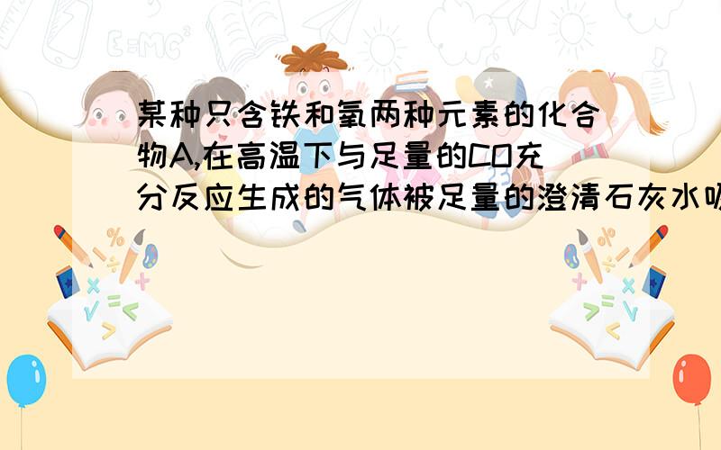 某种只含铁和氧两种元素的化合物A,在高温下与足量的CO充分反应生成的气体被足量的澄清石灰水吸收过滤得沉淀的质量是原样品A质量的50/29倍,则A可能是Fe3O4,求过程