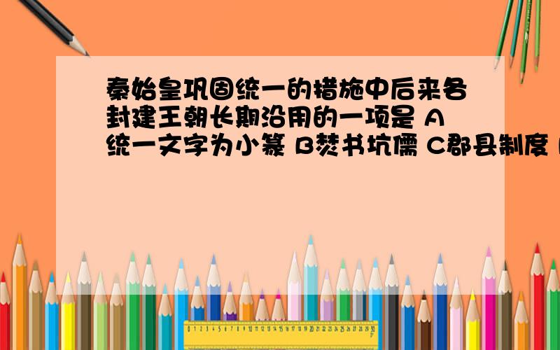 秦始皇巩固统一的措施中后来各封建王朝长期沿用的一项是 A统一文字为小篆 B焚书坑儒 C郡县制度 D修筑长城