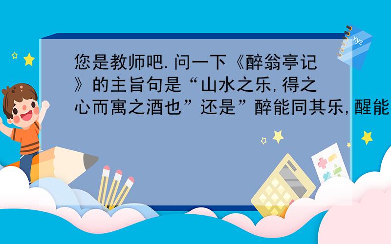 您是教师吧.问一下《醉翁亭记》的主旨句是“山水之乐,得之心而寓之酒也”还是”醉能同其乐,醒能述以文者”?还有第一段微露主旨的句子是“醉翁之意不在酒,……”还是“山水之乐,得之