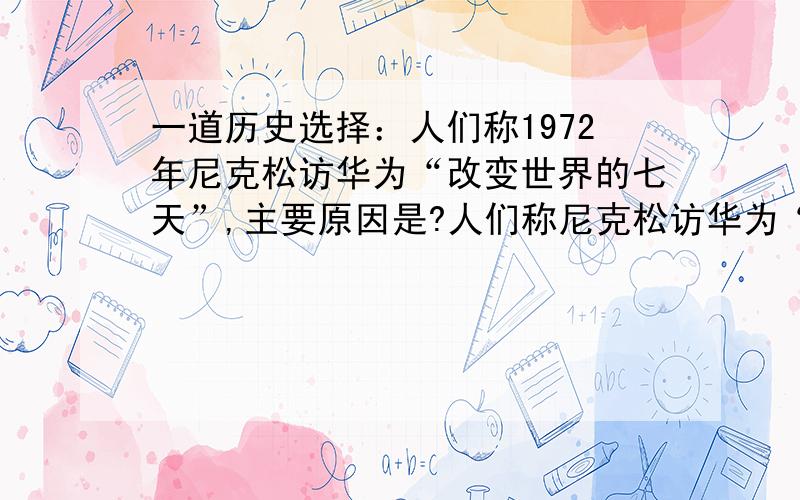 一道历史选择：人们称1972年尼克松访华为“改变世界的七天”,主要原因是?人们称尼克松访华为“改变世界的七天”,主要原因是：A打开了中美两国人民友好交往的大门 B美国长期实行鼓励中