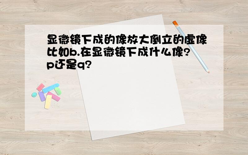 显微镜下成的像放大倒立的虚像比如b.在显微镜下成什么像?p还是q?