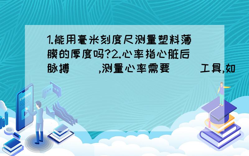 1.能用毫米刻度尺测量塑料薄膜的厚度吗?2.心率指心脏后脉搏（ ）,测量心率需要（ )工具,如（ ）.