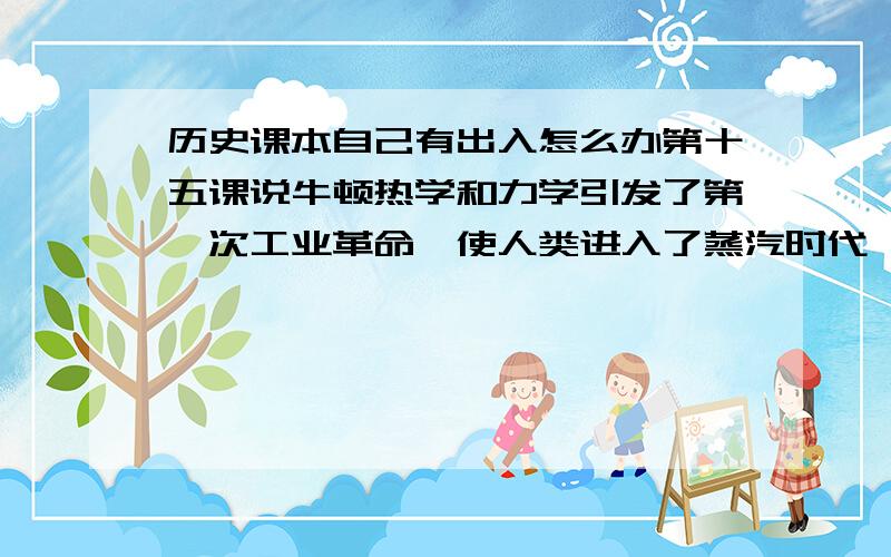 历史课本自己有出入怎么办第十五课说牛顿热学和力学引发了第一次工业革命,使人类进入了蒸汽时代,可是后面在讲蒸汽机时又说是蒸汽机引发了工业革命,使人类进入了蒸汽时代.另外,第一