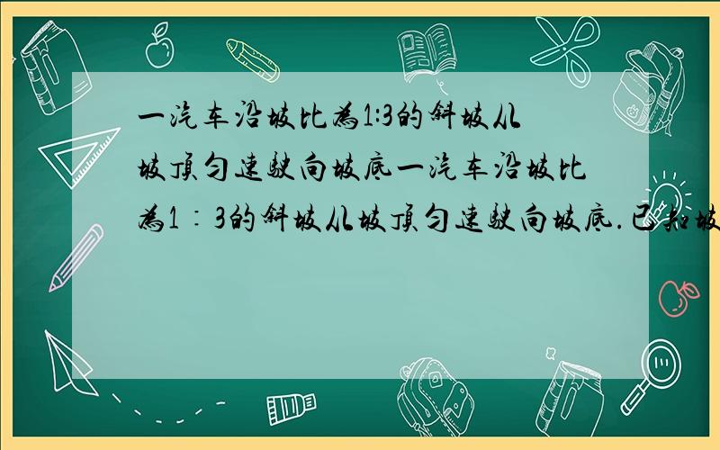 一汽车沿坡比为1:3的斜坡从坡顶匀速驶向坡底一汽车沿坡比为1∶3的斜坡从坡顶匀速驶向坡底.已知坡顶到坡底的垂直距离为100m,汽车的速度为60Km/h.求汽车从坡顶到坡底所需的时间（精确到1s