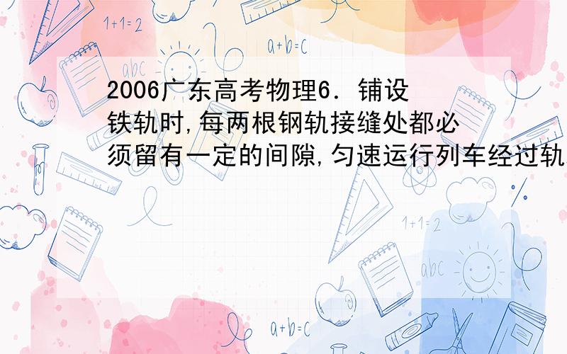 2006广东高考物理6．铺设铁轨时,每两根钢轨接缝处都必须留有一定的间隙,匀速运行列车经过轨端接缝处时,车轮就会受到一次冲击．由于每一根钢轨长度相等,所以这个冲击力是周期性的,列车