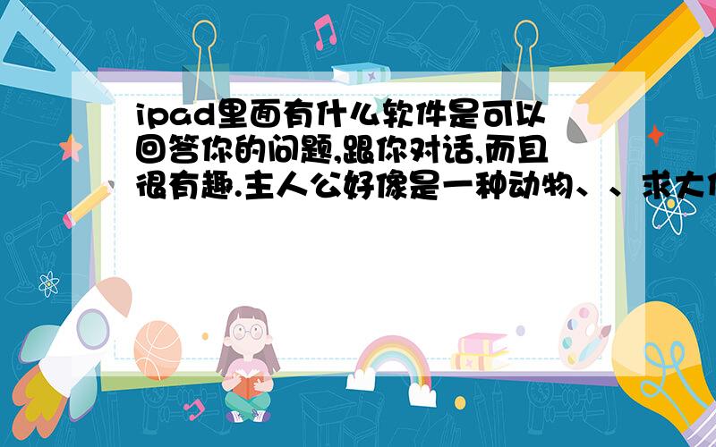 ipad里面有什么软件是可以回答你的问题,跟你对话,而且很有趣.主人公好像是一种动物、、求大侠回答‘、、、悬赏