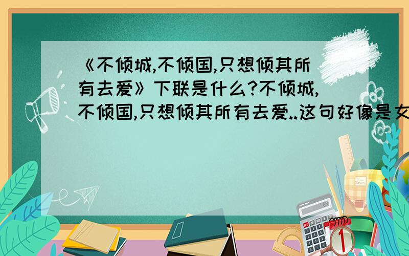 《不倾城,不倾国,只想倾其所有去爱》下联是什么?不倾城,不倾国,只想倾其所有去爱..这句好像是女人说的..那男人应该说什么呢?  急...