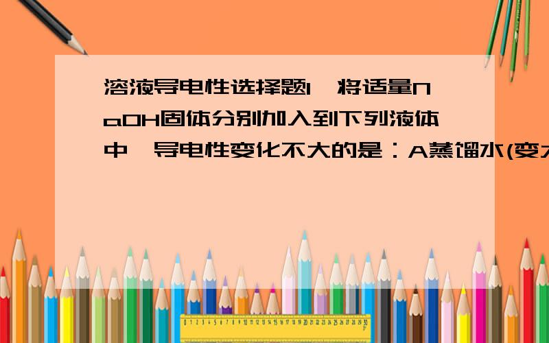 溶液导电性选择题1、将适量NaOH固体分别加入到下列液体中,导电性变化不大的是：A蒸馏水(变大) B 稀醋酸 （变大） C 稀盐酸 D稀氨水（变大）2、将适量固体金属钠分别加入到下列液体中,导