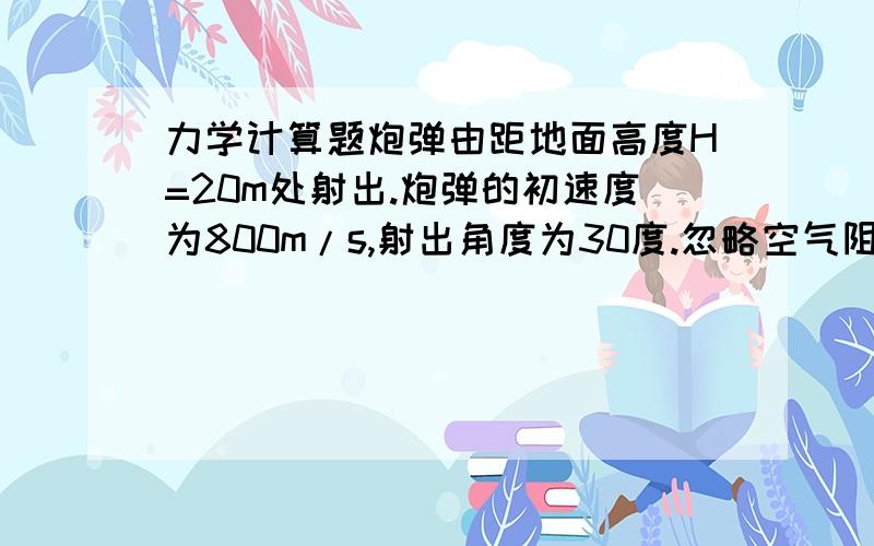 力学计算题炮弹由距地面高度H=20m处射出.炮弹的初速度为800m/s,射出角度为30度.忽略空气阻力,则在运动中炮弹只有垂直向下的加速度为g=9.8m/s2.求炮弹的运动方程、射程和经过的时间?