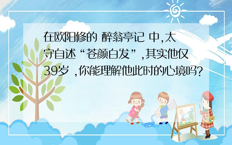 在欧阳修的 醉翁亭记 中,太守自述“苍颜白发”,其实他仅39岁 ,你能理解他此时的心境吗?