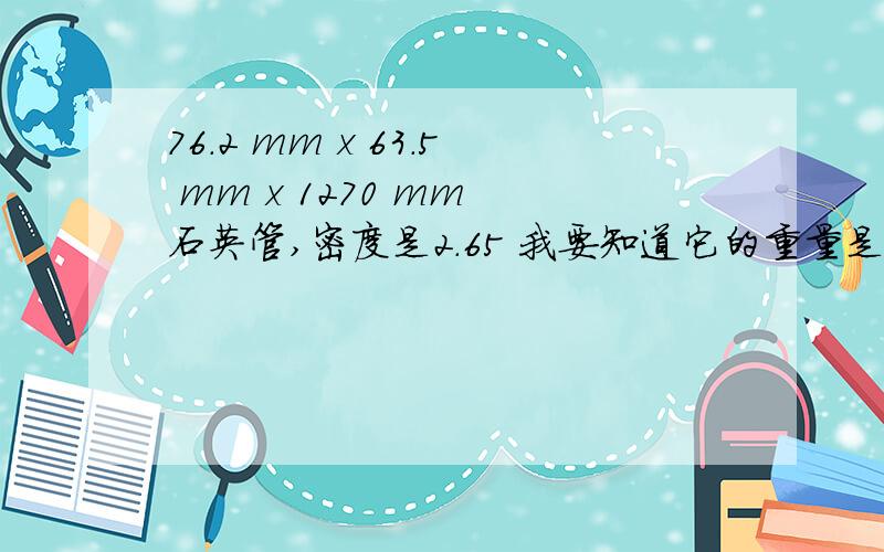 76.2 mm x 63.5 mm x 1270 mm 石英管,密度是2.65 我要知道它的重量是多少.能否详细的算出来给我看看呢.