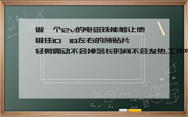 做一个12v的电磁铁能够让他吸住10*18左右的薄贴片,轻微震动不会掉落长时间不会发热.工作电流为 ≤1A,厚度≤1CM.那他的 线径是多少?匝数?长度?那这些数据的相关计算方式是什么？还有此电磁