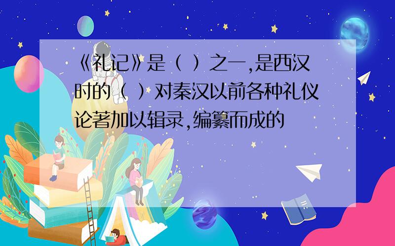 《礼记》是（ ）之一,是西汉时的（ ）对秦汉以前各种礼仪论著加以辑录,编纂而成的