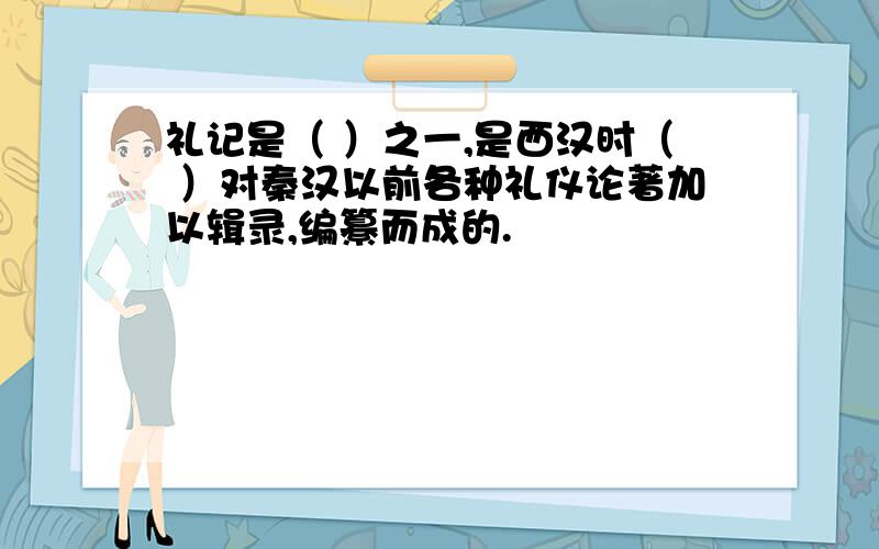 礼记是（ ）之一,是西汉时（ ）对秦汉以前各种礼仪论著加以辑录,编纂而成的.