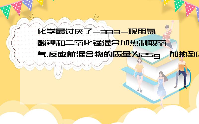 化学最讨厌了-333-现用氯酸钾和二氧化锰混合加热制取氧气.反应前混合物的质量为25g,加热到不放出气体时,得到剩余固体混合物为15.4g（1）生成了多少克氧气?（2）原混合物中有氯酸钾多少克