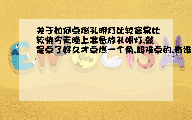 关于如何点燃孔明灯比较容易比较快今天晚上准备放孔明灯,就是点了好久才点燃一个角,超难点的,有谁知道如何点比较快比较容易啊,