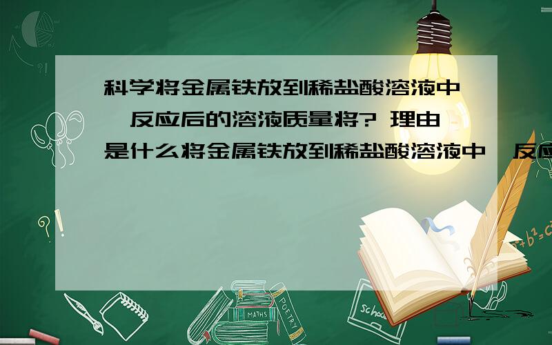 科学将金属铁放到稀盐酸溶液中,反应后的溶液质量将? 理由是什么将金属铁放到稀盐酸溶液中,反应后的溶液质量将?  理由是什么