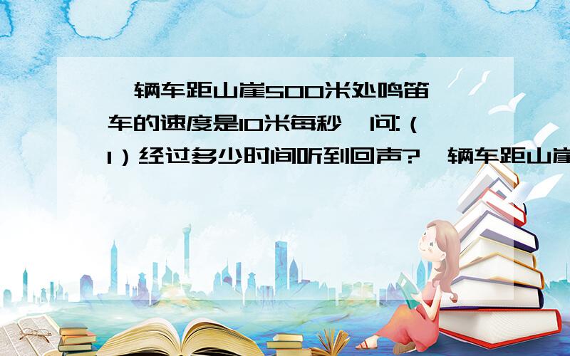 一辆车距山崖500米处鸣笛,车的速度是10米每秒,问:（1）经过多少时间听到回声?一辆车距山崖500米处鸣笛,车的速度是10米每秒,问:（1）经过多少时间听到回声?（2）此时汽车离山崖多少米?