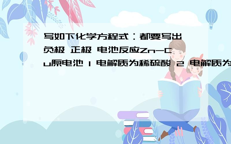 写如下化学方程式：都要写出 负极 正极 电池反应Zn-Cu原电池 1 电解质为稀硫酸 2 电解质为硫酸铜溶液钢铁腐蚀 1 中性或酸性介质 2 酸雨环境氢氧燃料电池（石墨为电极）1 氢氧化钾为电解质