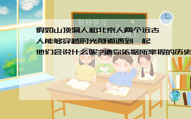 假如山顶洞人和北京人两个远古人能够穿越时光隧道遇到一起,他们会说什么呢?请你依据所掌握的历史知识描述一段他们的对话,对话中要体现各自的体质特征和生产、生活状况.3-6句就行了,