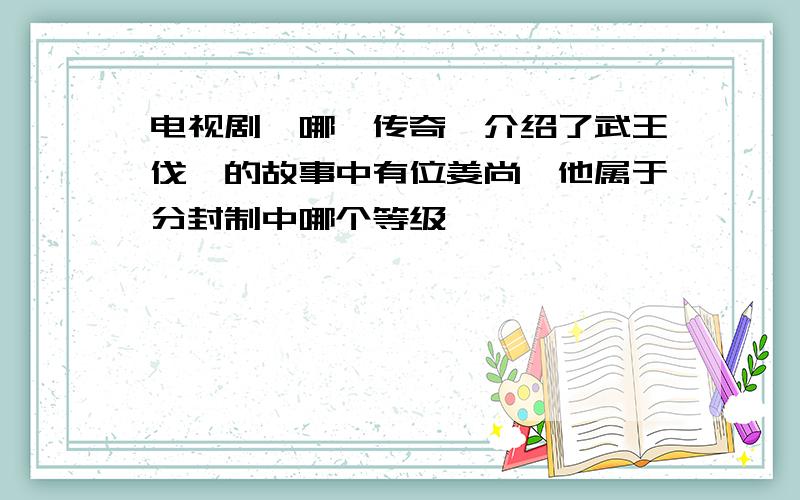 电视剧《哪吒传奇》介绍了武王伐纣的故事中有位姜尚,他属于分封制中哪个等级