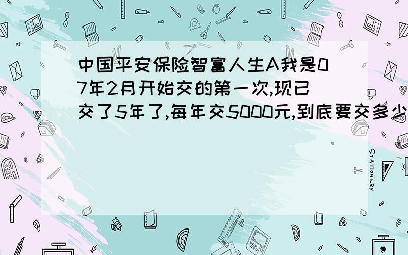 中国平安保险智富人生A我是07年2月开始交的第一次,现已交了5年了,每年交5000元,到底要交多少年,都怪