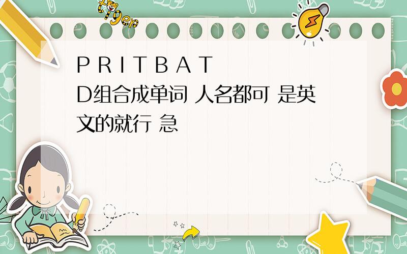 P R I T B A T D组合成单词 人名都可 是英文的就行 急