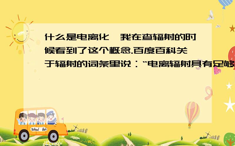 什么是电离化,我在查辐射的时候看到了这个概念.百度百科关于辐射的词条里说：“电离辐射具有足够的能量可以将原子或分子电离化.”能不能详细地介绍一下.