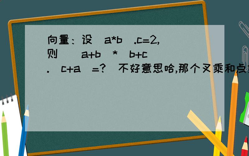 向量：设(a*b).c=2,则[(a+b)*(b+c)].(c+a)=?（不好意思哈,那个叉乘和点乘的符号不会打,叉乘就用*代替了,点乘就用.代替了）答案是4,但是我不会写.求教!