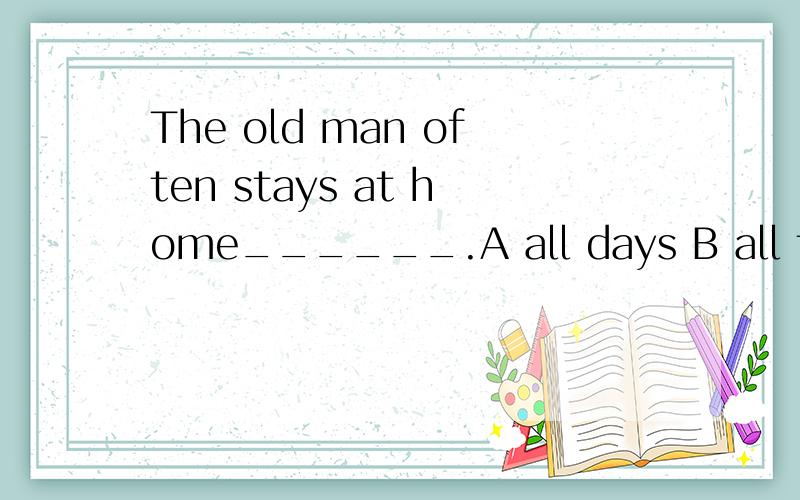 The old man often stays at home______.A all days B all the days C alll day D all the day最好说一下为什么