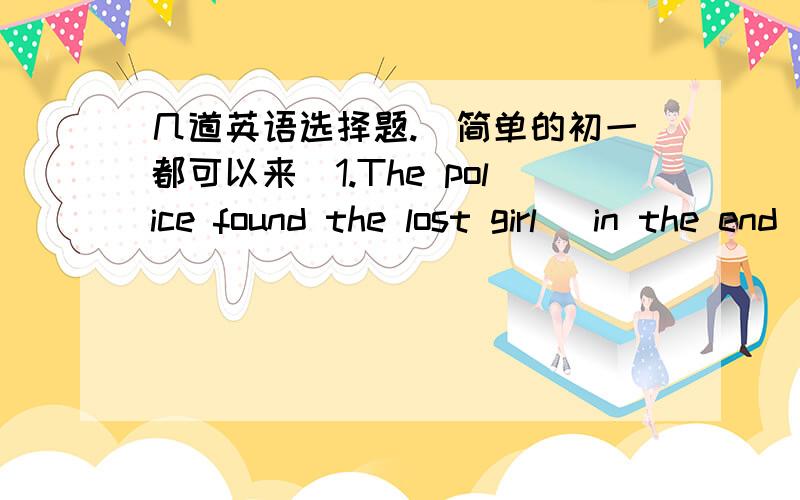 几道英语选择题.(简单的初一都可以来)1.The police found the lost girl (in the end).A.by the end B.finallyC.at firstD.at times找出能与括号内词组替换的.